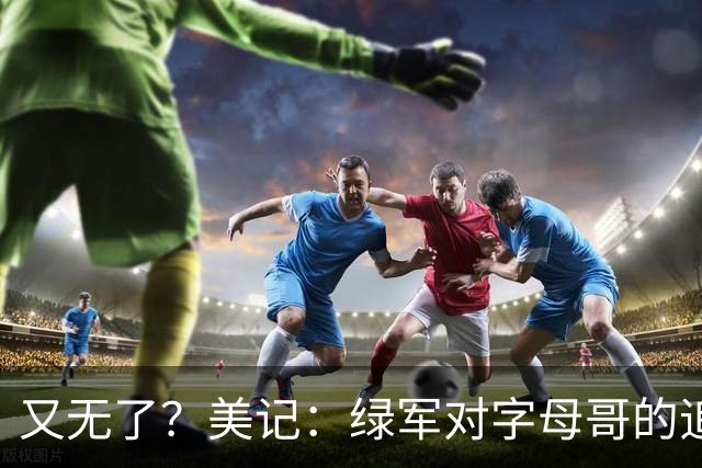 又无了？美记：绿军对字母哥的追求并非外界认为的那样积极